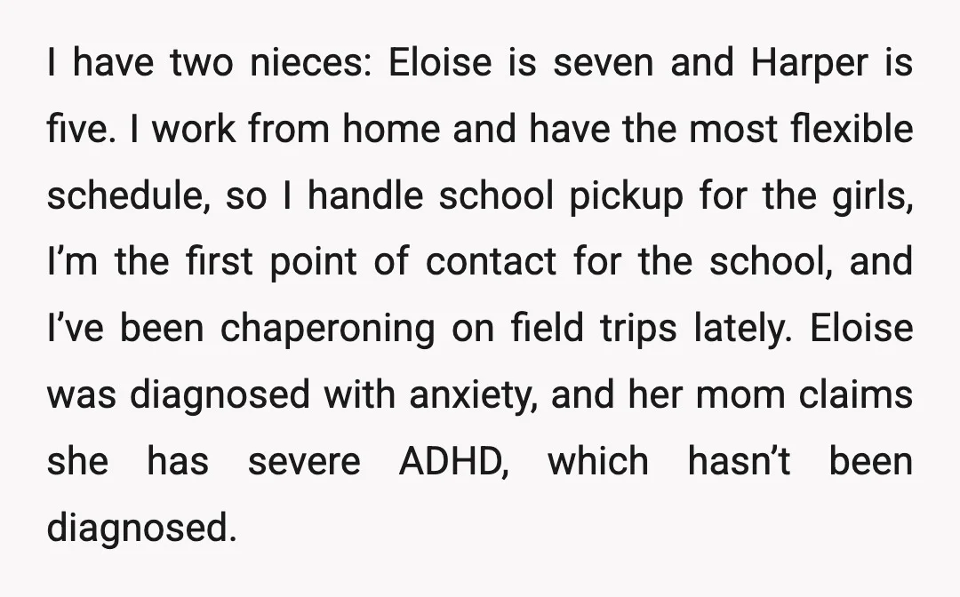 I have two nieces: Eloise is seven and Harper is five. I work from home and have the most flexible schedule, so I handle school pickup for the girls, I’m...