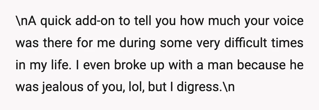 \nA quick add-on to tell you how much your voice was there for me during some very difficult times in my life. I even broke up with a man because...
