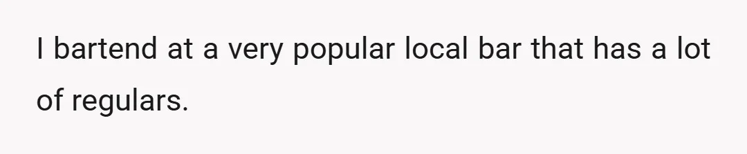 I bartend at a very popular local bar that has a lot of regulars.