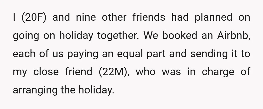 I (20F) and nine other friends had planned on going on holiday together. We booked an Airbnb, each of us paying an equal part and sending it to my close...
