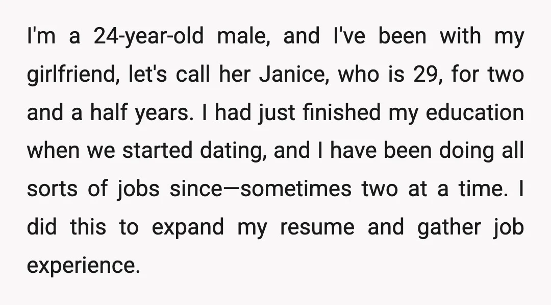 I'm a 24-year-old male, and I've been with my girlfriend, let's call her Janice, who is 29, for two and a half years. I had just finished my education when...
