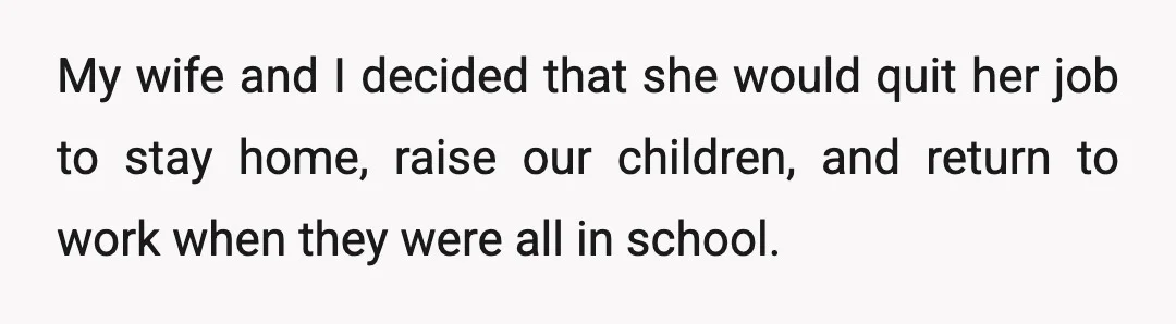 My wife and I decided that she would quit her job to stay home, raise our children, and return to work when they were all in school.