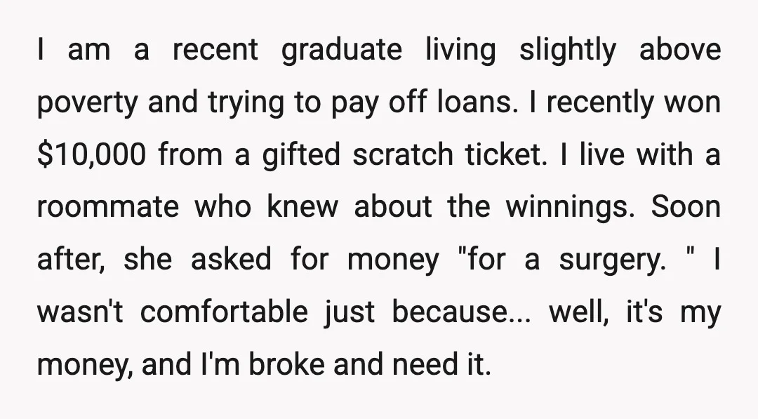 I am a recent graduate living slightly above poverty and trying to pay off loans. I recently won $10,000 from a gifted scratch ticket. I live with a roommate who...