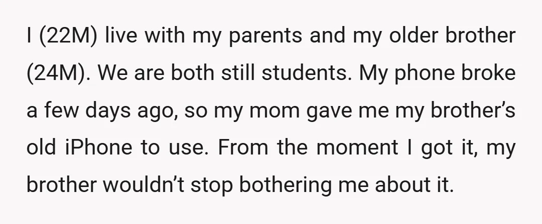 I (22M) live with my parents and my older brother (24M). We are both still students. My phone broke a few days ago, so my mom gave me my brother’s...