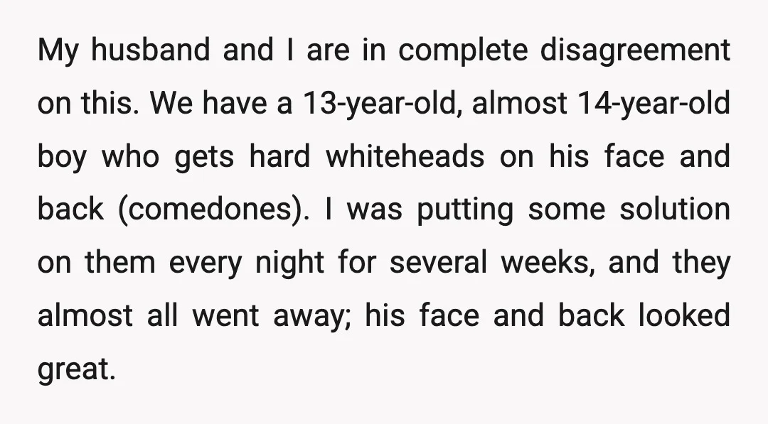 My husband and I are in complete disagreement on this. We have a 13-year-old, almost 14-year-old boy who gets hard whiteheads on his face and back (comedones). I was putting...