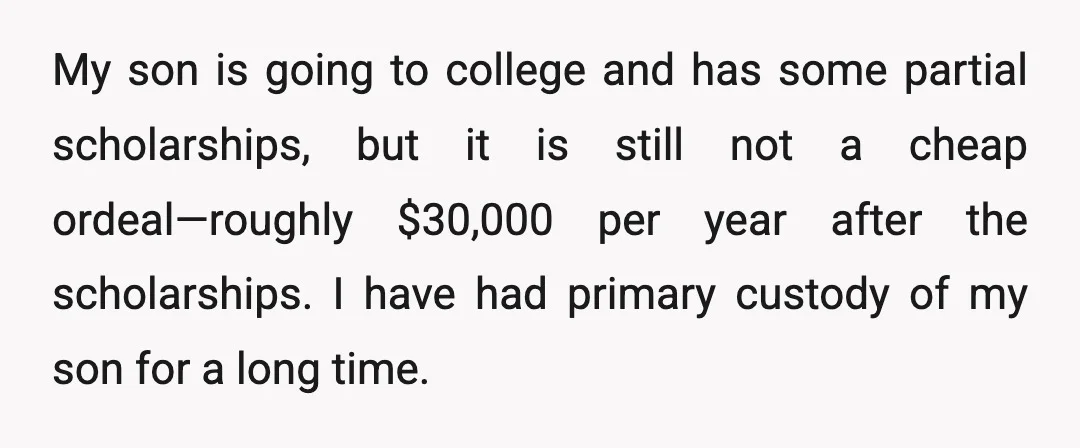 My son is going to college and has some partial scholarships, but it is still not a cheap ordeal—roughly $30,000 per year after the scholarships. I have had primary custody...