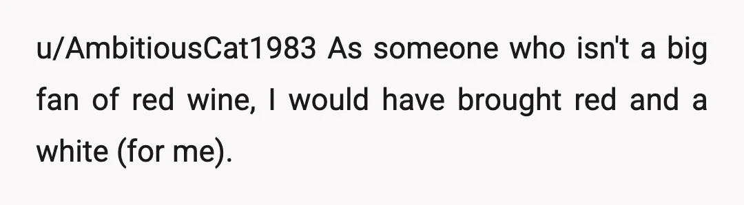 u/AmbitiousCat1983
As someone who isn't a big fan of red wine, I would have brought red and a white (for me).