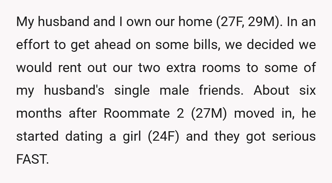 My husband and I own our home (27F, 29M). In an effort to get ahead on some bills, we decided we would rent out our two extra rooms to some...