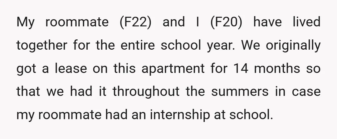 My roommate (F22) and I (F20) have lived together for the entire school year. We originally got a lease on this apartment for 14 months so that we had it...