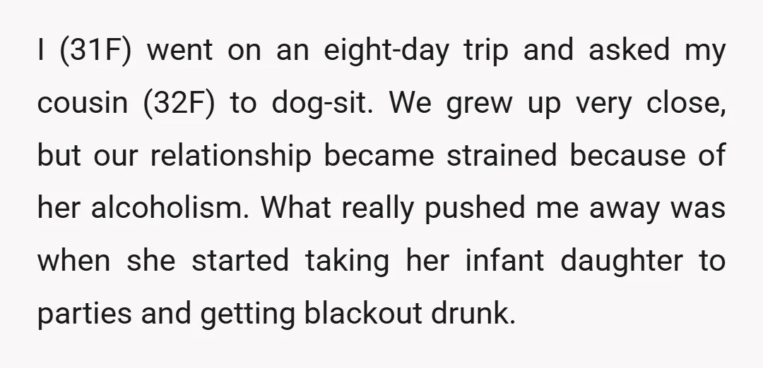 I (31F) went on an eight-day trip and asked my cousin (32F) to dog-sit. We grew up very close, but our relationship became strained because of her alcoholism. What really...