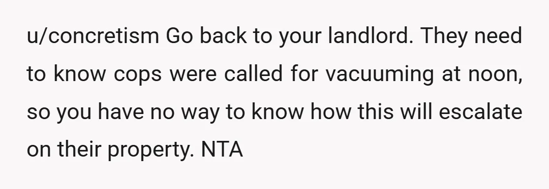 u/concretism Go back to your landlord. They need to know cops were called for vacuuming at noon, so you have no way to know how this will escalate on their...