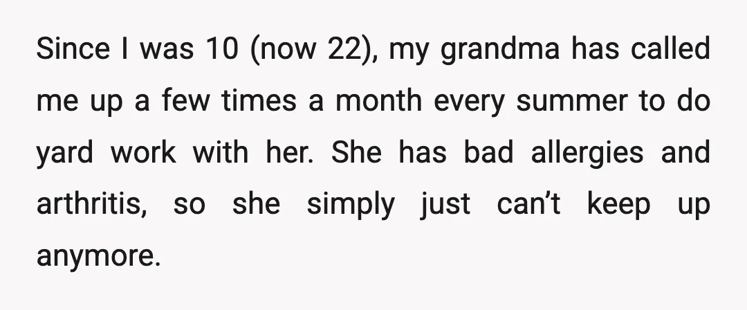 Since I was 10 (now 22), my grandma has called me up a few times a month every summer to do yard work with her. She has bad allergies and...