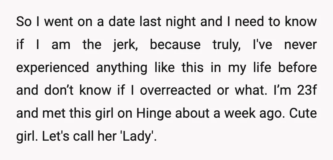 So I went on a date last night and I need to know if I am the jerk, because truly, I've never experienced anything like this in my life before...