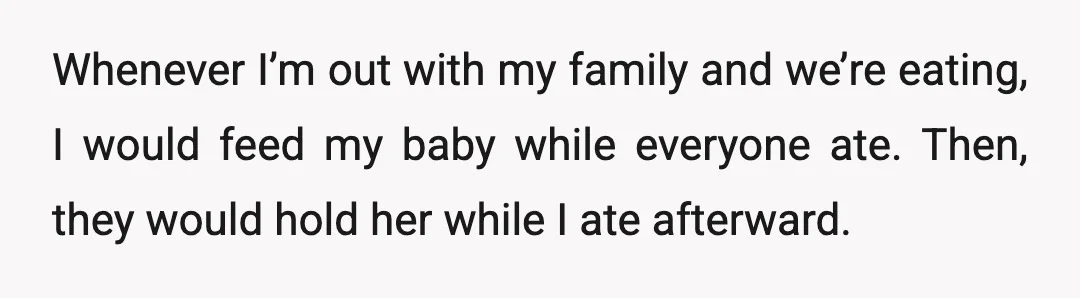 Whenever I’m out with my family and we’re eating, I would feed my baby while everyone ate. Then, they would hold her while I ate afterward.