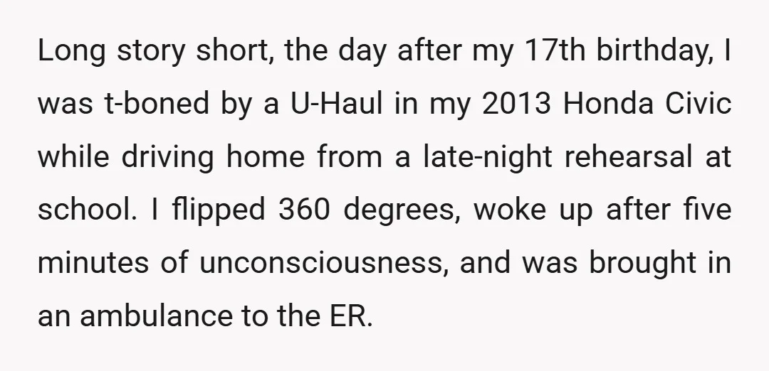 Long story short, the day after my 17th birthday, I was t-boned by a U-Haul in my 2013 Honda Civic while driving home from a late-night rehearsal at school. I...