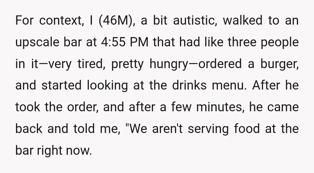 For context, I (46M), a bit autistic, walked to an upscale bar at 4:55 PM that had like three people in it—very tired, pretty hungry—ordered a burger, and started looking...
