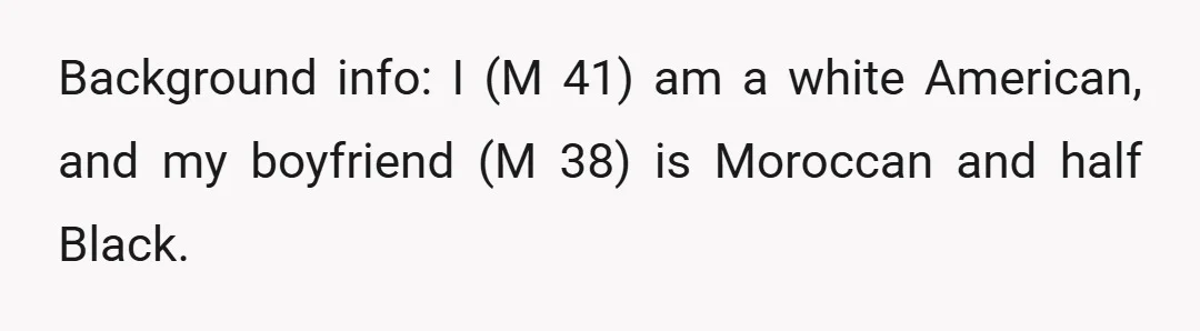 Background info: I (M 41) am a white American, and my boyfriend (M 38) is Moroccan and half Black.