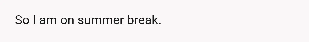 So I am on summer break.