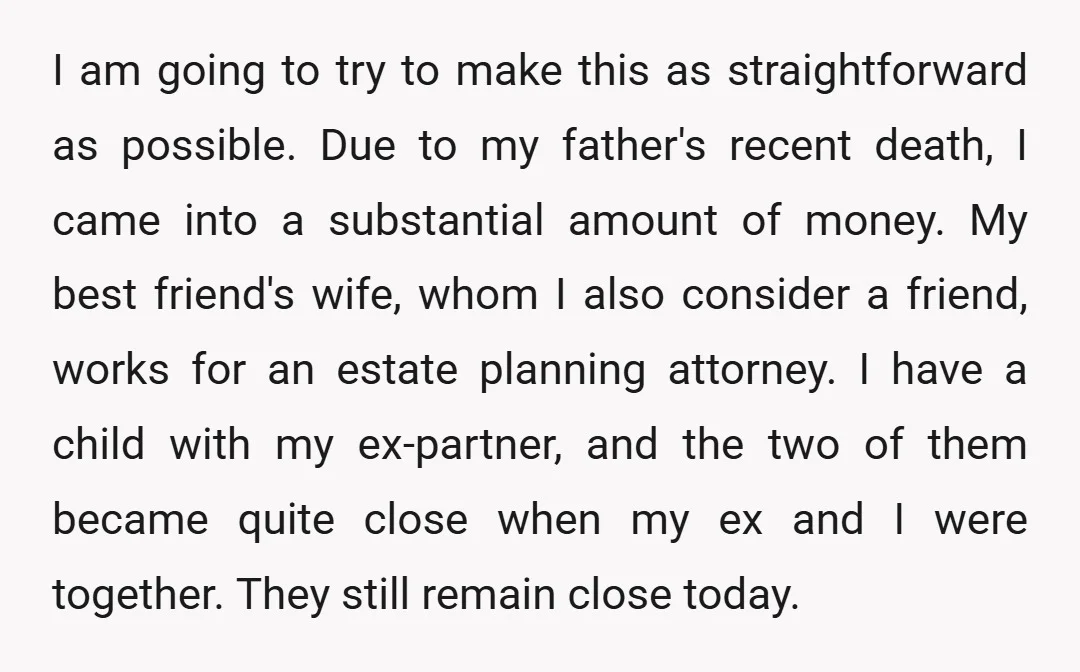 I am going to try to make this as straightforward as possible. Due to my father's recent death, I came into a substantial amount of money. My best friend's wife,...