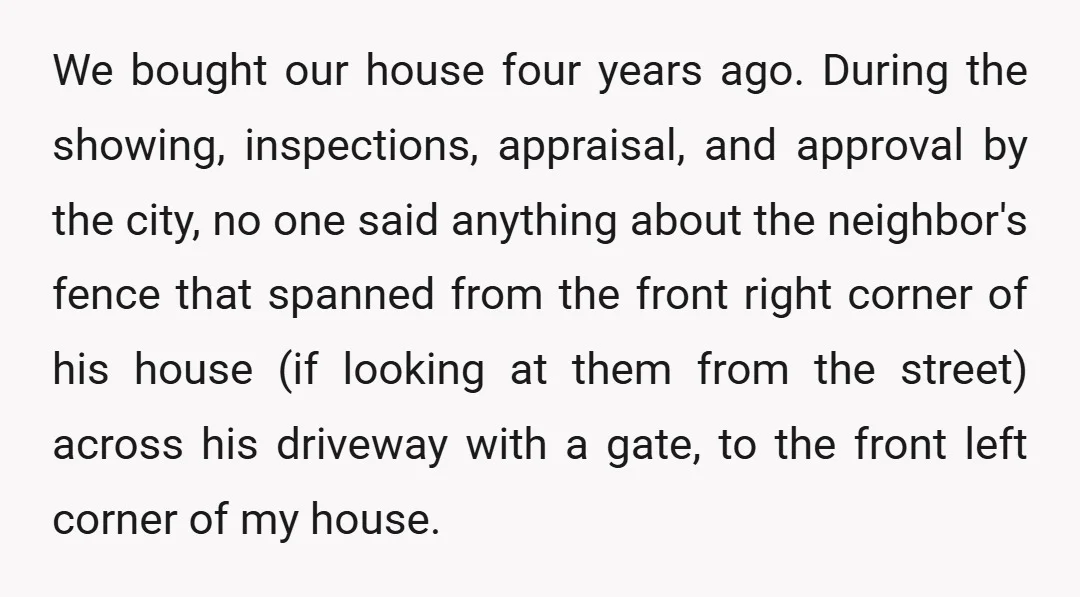 We bought our house four years ago. During the showing, inspections, appraisal, and approval by the city, no one said anything about the neighbor's fence that spanned from the front...