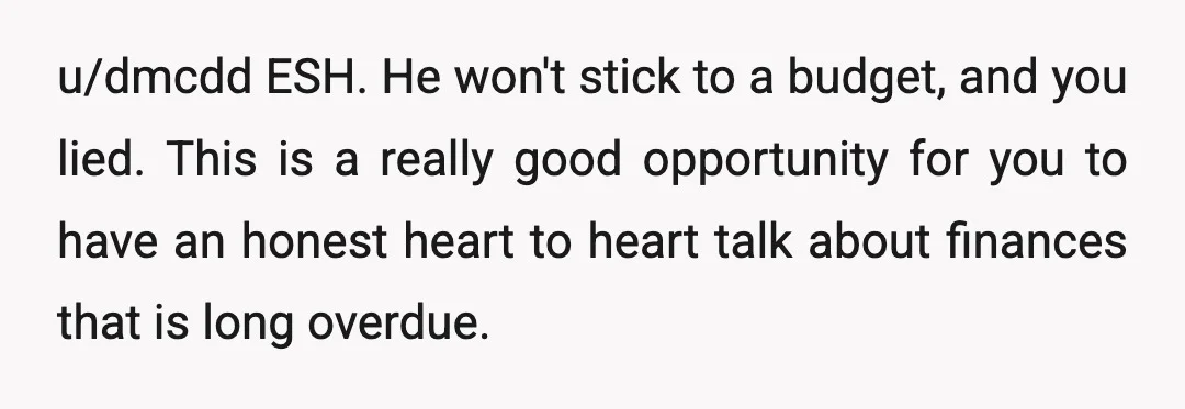 u/dmcdd ESH. He won't stick to a budget, and you lied. This is a really good opportunity for you to have an honest heart to heart talk about finances that...