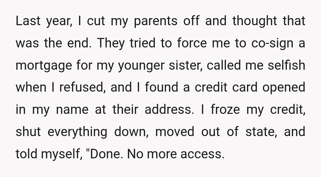 Last year, I cut my parents off and thought that was the end. They tried to force me to co-sign a mortgage for my younger sister, called me selfish when...