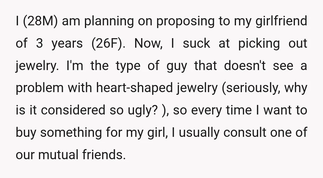 I (28M) am planning on proposing to my girlfriend of 3 years (26F). Now, I suck at picking out jewelry. I'm the type of guy that doesn't see a problem...
