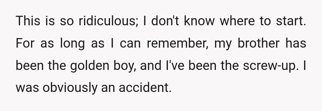 This is so ridiculous; I don't know where to start. For as long as I can remember, my brother has been the golden boy, and I've been the screw-up. I...