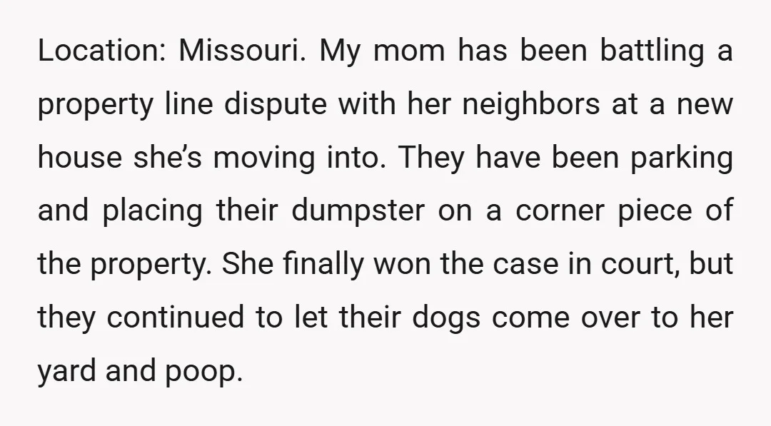 Location: Missouri. My mom has been battling a property line dispute with her neighbors at a new house she’s moving into. They have been parking and placing their dumpster on...