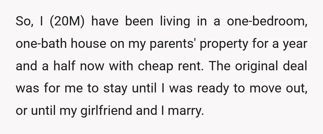 So, I (20M) have been living in a one-bedroom, one-bath house on my parents' property for a year and a half now with cheap rent. The original deal was for...