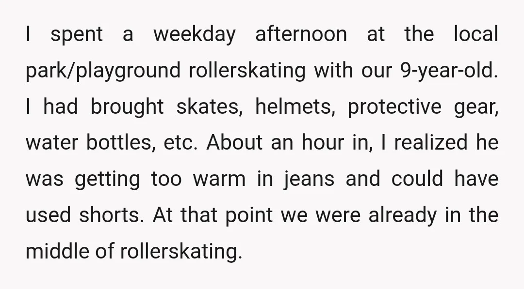 I spent a weekday afternoon at the local park/playground rollerskating with our 9-year-old. I had brought skates, helmets, protective gear, water bottles, etc. About an hour in, I realized he...