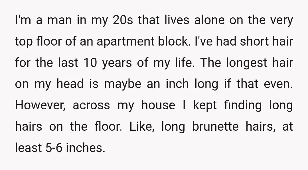 I'm a man in my 20s that lives alone on the very top floor of an apartment block. I've had short hair for the last 10 years of my life....