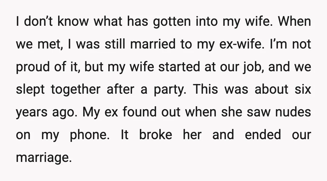 I don’t know what has gotten into my wife. When we met, I was still married to my ex-wife. I’m not proud of it, but my wife started at our...