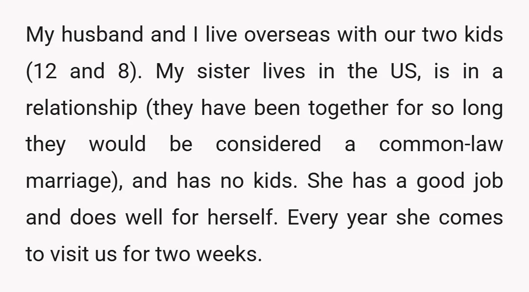My husband and I live overseas with our two kids (12 and 8). My sister lives in the US, is in a relationship (they have been together for so long...