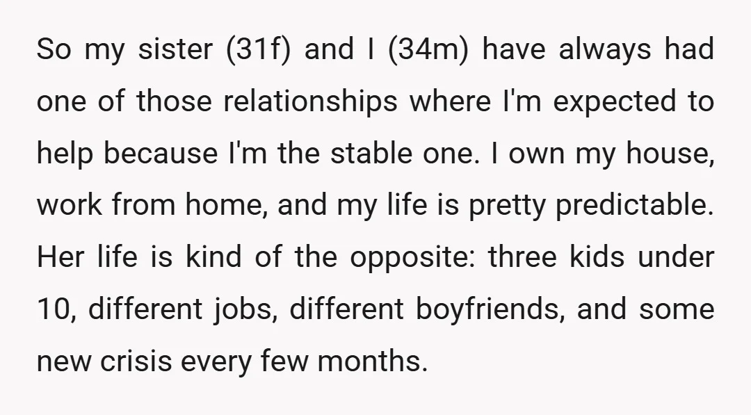 So my sister (31f) and I (34m) have always had one of those relationships where I'm expected to help because I'm the stable one. I own my house, work from...