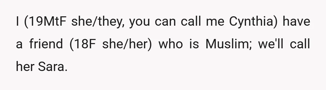 I (19MtF she/they, you can call me Cynthia) have a friend (18F she/her) who is Muslim; we'll call her Sara.