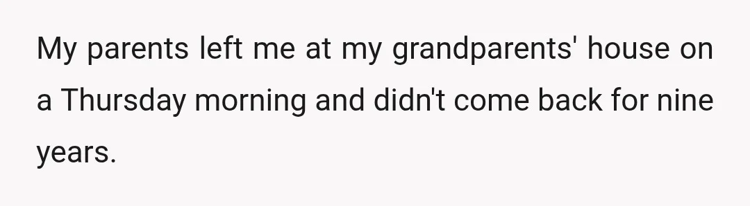 My parents left me at my grandparents' house on a Thursday morning and didn't come back for nine years.