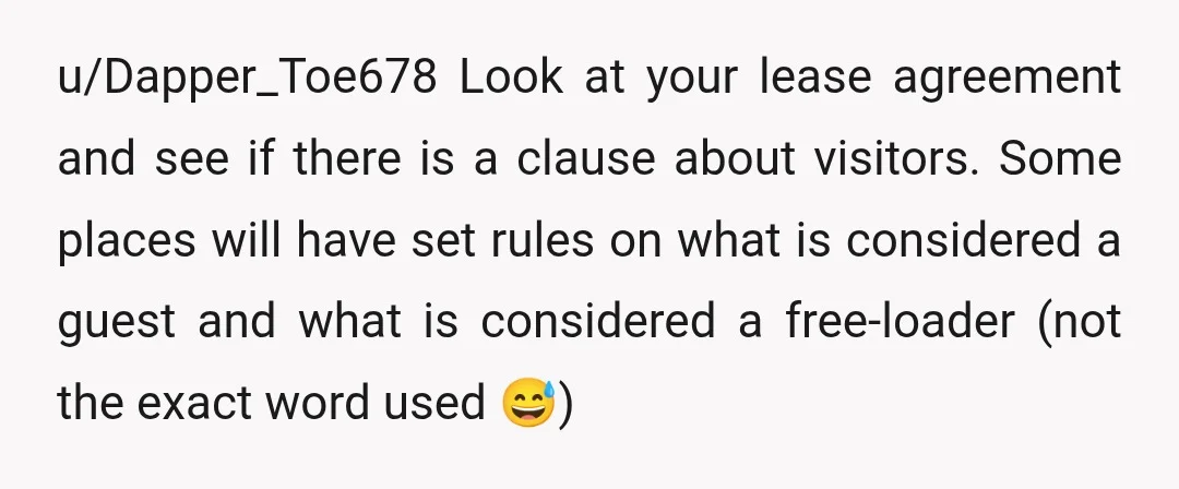 u/Dapper_Toe678 Look at your lease agreement and see if there is a clause about visitors. Some places will have set rules on what is considered a guest and what is...