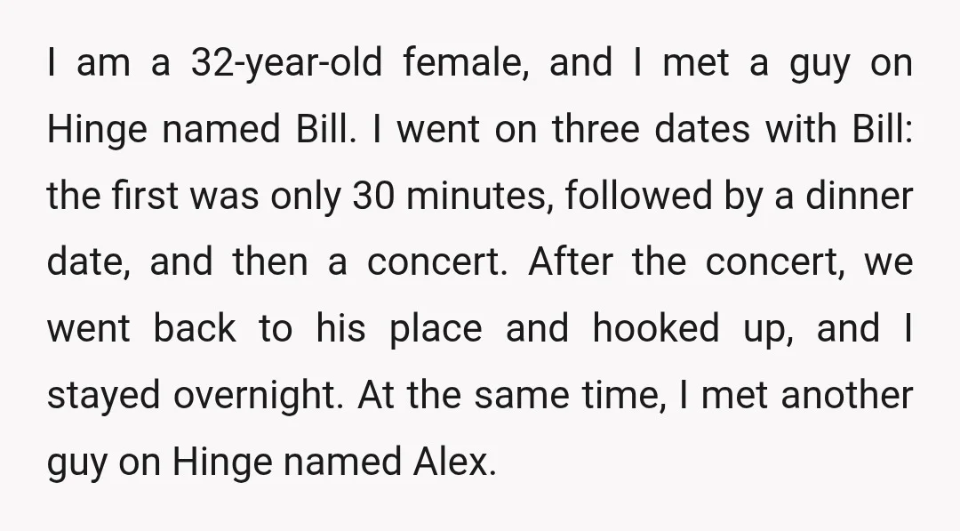 I am a 32-year-old female, and I met a guy on Hinge named Bill. I went on three dates with Bill: the first was only 30 minutes, followed by a...