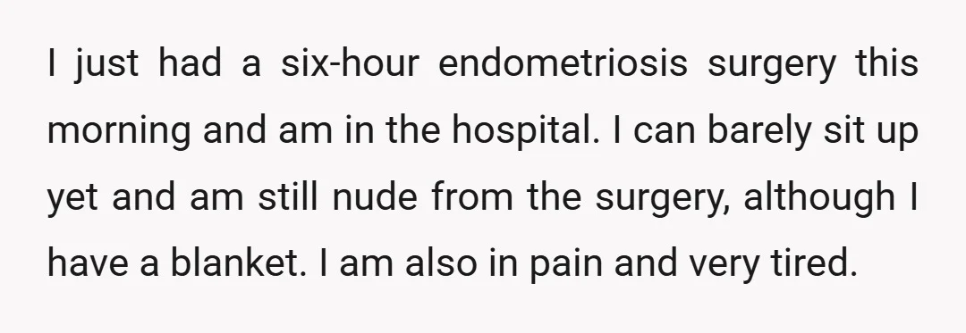 I just had a six-hour endometriosis surgery this morning and am in the hospital. I can barely sit up yet and am still nude from the surgery, although I have...
