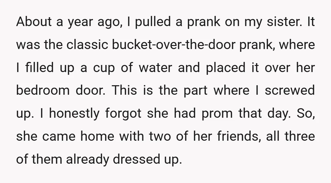About a year ago, I pulled a prank on my sister. It was the classic bucket-over-the-door prank, where I filled up a cup of water and placed it over her...
