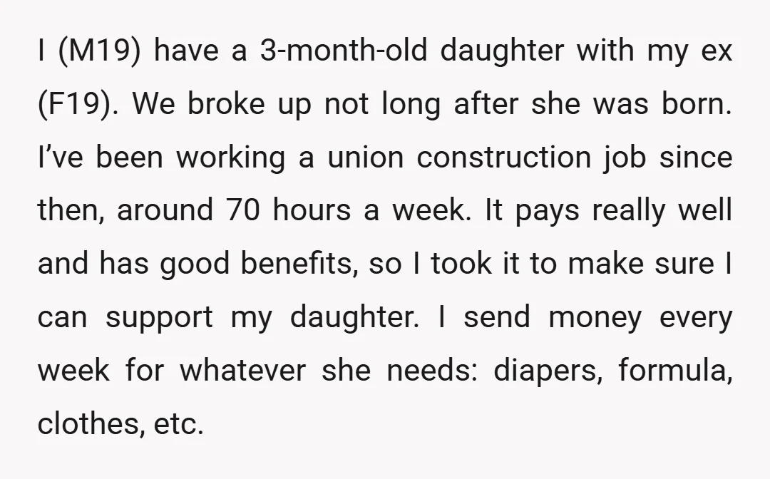 I (M19) have a 3-month-old daughter with my ex (F19). We broke up not long after she was born. I’ve been working a union construction job since then, around 70...