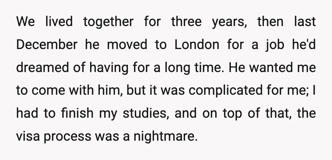 We lived together for three years, then last December he moved to London for a job he'd dreamed of having for a long time. He wanted me to come with...