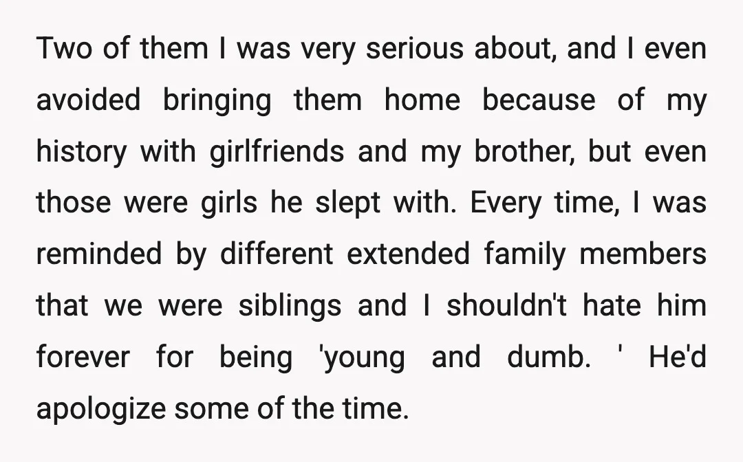 Two of them I was very serious about, and I even avoided bringing them home because of my history with girlfriends and my brother, but even those were girls he...