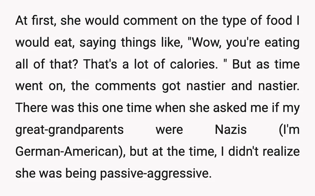 At first, she would comment on the type of food I would eat, saying things like, "Wow, you're eating all of that? That's a lot of calories. " But as...
