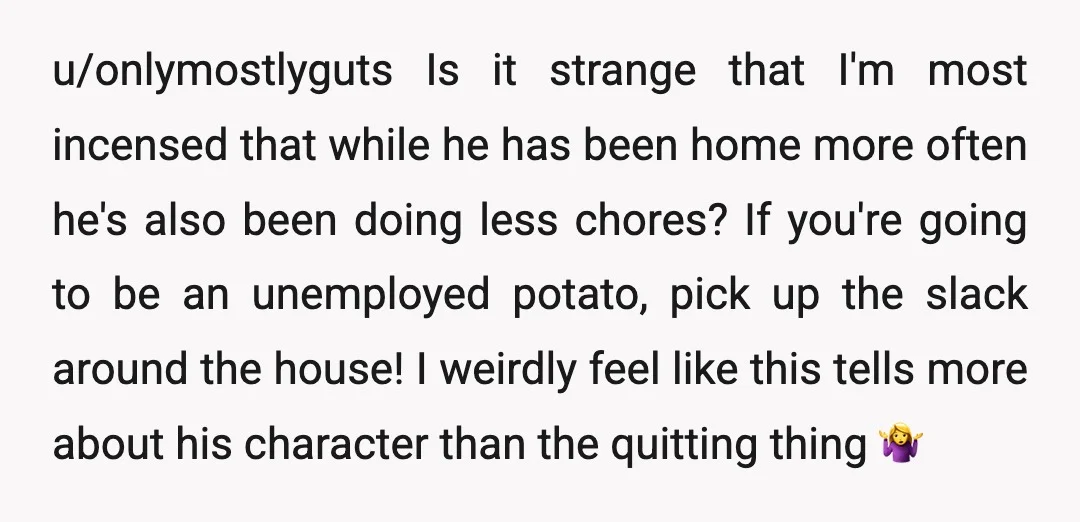 u/onlymostlyguts Is it strange that I'm most incensed that while he has been home more often he's also been doing less chores? If you're going to be an unemployed potato,...