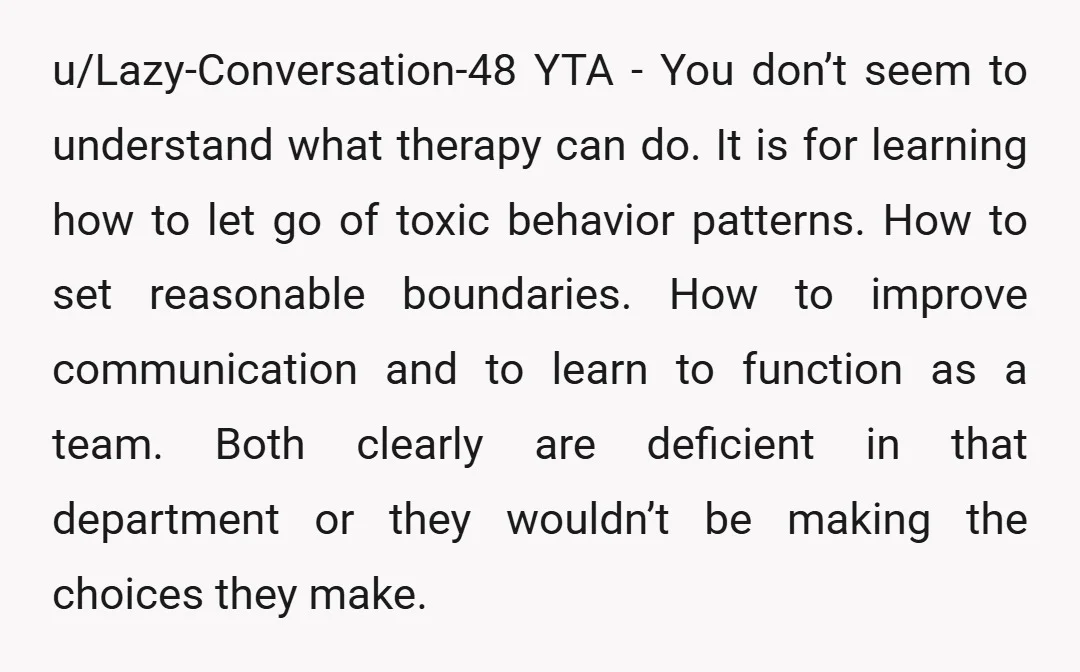 u/Lazy-Conversation-48 YTA - You don’t seem to understand what therapy can do. It is for learning how to let go of toxic behavior patterns. How to set reasonable boundaries. How...