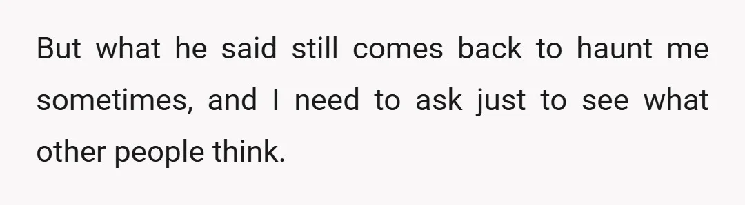But what he said still comes back to haunt me sometimes, and I need to ask just to see what other people think.