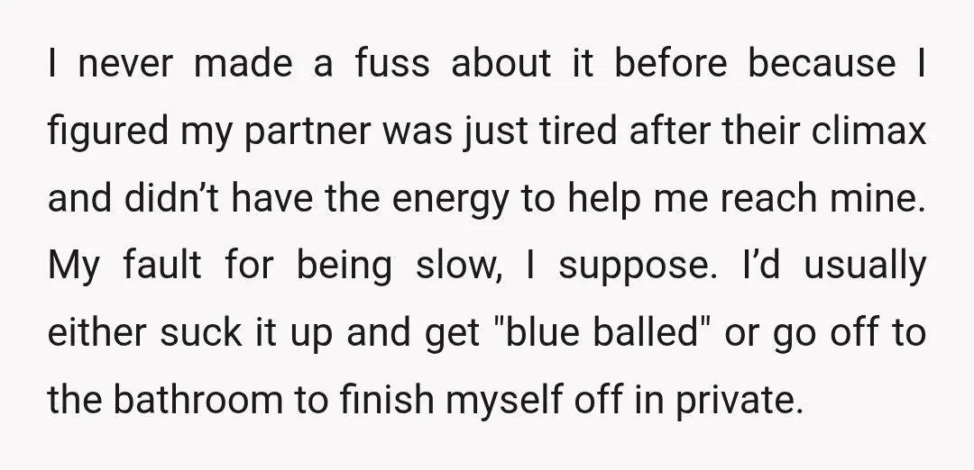 I never made a fuss about it before because I figured my partner was just tired after their climax and didn’t have the energy to help me reach mine. My...