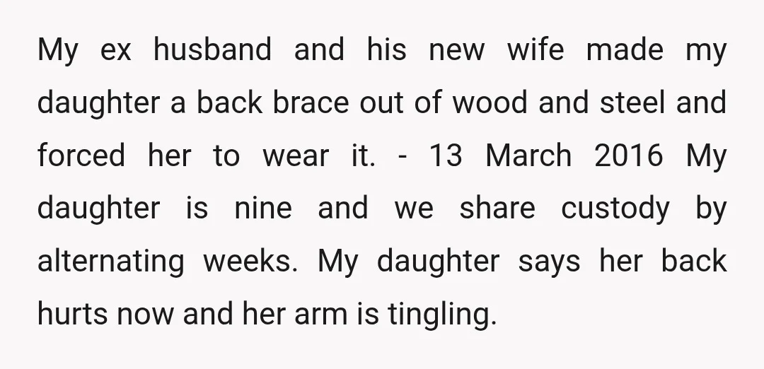 &nbsp; My ex husband and his new wife made my daughter a back brace out of wood and steel and forced her to wear it. - 13 March 2016 My...
